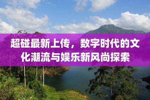 超碰最新上傳，數(shù)字時(shí)代的文化潮流與娛樂新風(fēng)尚探索