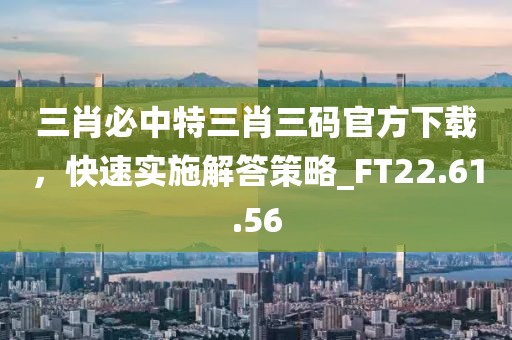 三肖必中特三肖三碼官方下載，快速實(shí)施解答策略_FT22.61.56