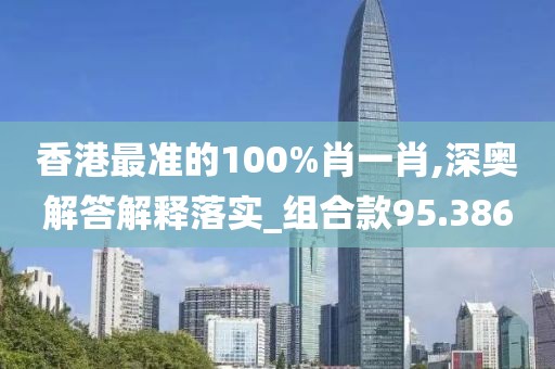 香港最準(zhǔn)的100%肖一肖,深奧解答解釋落實_組合款95.386