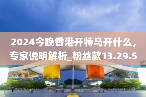 2024今晚香港開(kāi)特馬開(kāi)什么，專家說(shuō)明解析_粉絲款13.29.50