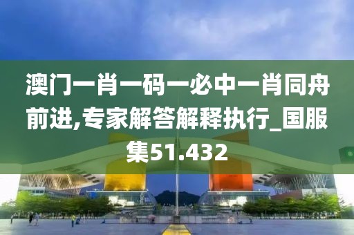 澳門一肖一碼一必中一肖同舟前進(jìn),專家解答解釋執(zhí)行_國服集51.432