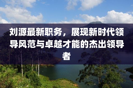 劉源最新職務(wù)，展現(xiàn)新時代領(lǐng)導(dǎo)風(fēng)范與卓越才能的杰出領(lǐng)導(dǎo)者