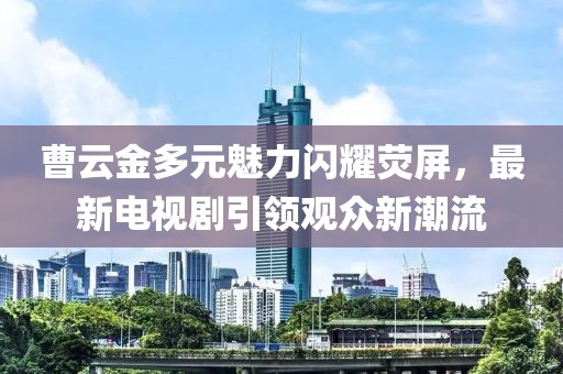 曹云金多元魅力閃耀熒屏，最新電視劇引領(lǐng)觀眾新潮流