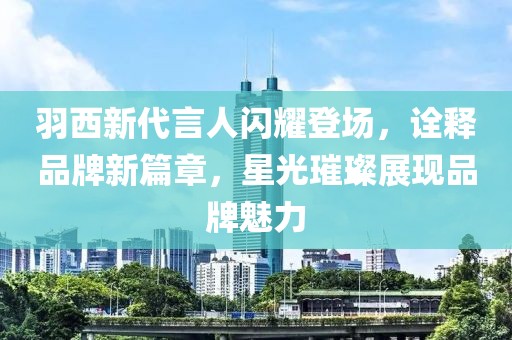 羽西新代言人閃耀登場(chǎng)，詮釋品牌新篇章，星光璀璨展現(xiàn)品牌魅力