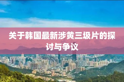 關于韓國最新涉黃三圾片的探討與爭議