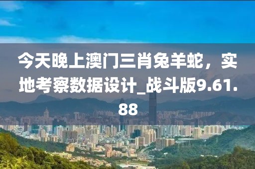 今天晚上澳門三肖兔羊蛇，實地考察數(shù)據(jù)設(shè)計_戰(zhàn)斗版9.61.88