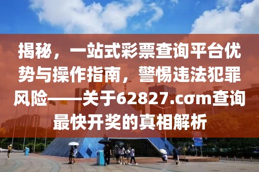 揭秘，一站式彩票查詢平臺優(yōu)勢與操作指南，警惕違法犯罪風(fēng)險——關(guān)于62827.cσm查詢最快開獎的真相解析