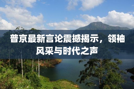 普京最新言論震撼揭示，領(lǐng)袖風(fēng)采與時(shí)代之聲