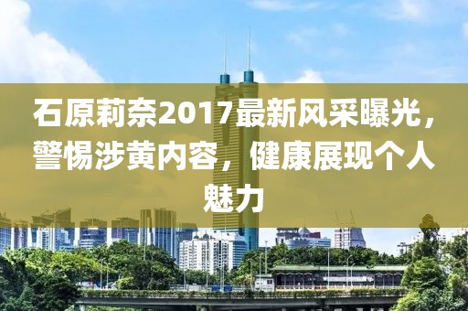 石原莉奈2017最新風(fēng)采曝光，警惕涉黃內(nèi)容，健康展現(xiàn)個人魅力