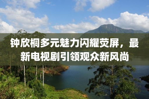 鐘欣桐多元魅力閃耀熒屏，最新電視劇引領觀眾新風尚