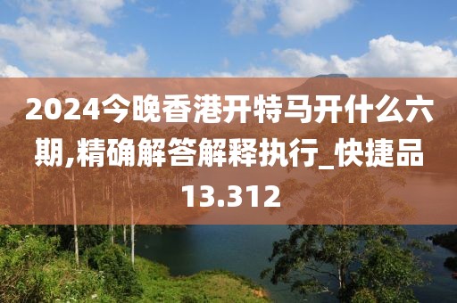 2024今晚香港開特馬開什么六期,精確解答解釋執(zhí)行_快捷品13.312