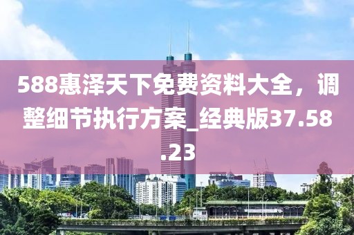 588惠澤天下免費(fèi)資料大全，調(diào)整細(xì)節(jié)執(zhí)行方案_經(jīng)典版37.58.23