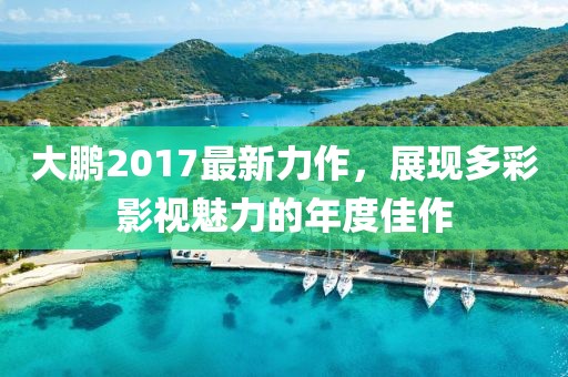 大鵬2017最新力作，展現(xiàn)多彩影視魅力的年度佳作