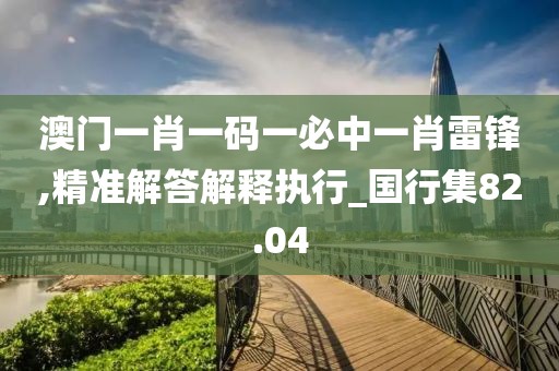 澳門一肖一碼一必中一肖雷鋒,精準(zhǔn)解答解釋執(zhí)行_國行集82.04