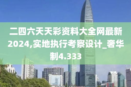 二四六天天彩資料大全網(wǎng)最新2024,實地執(zhí)行考察設(shè)計_奢華制4.333