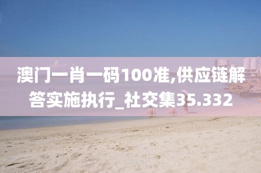 澳門一肖一碼100準,供應鏈解答實施執(zhí)行_社交集35.332