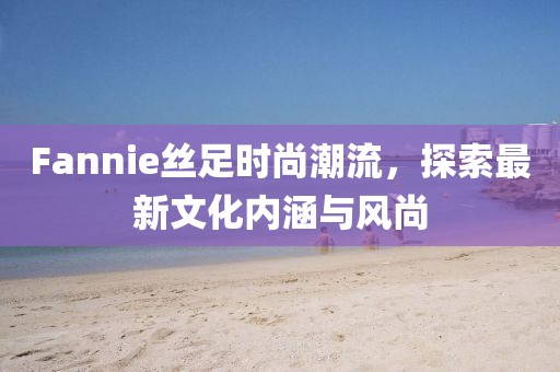 Fannie絲足時尚潮流，探索最新文化內(nèi)涵與風(fēng)尚