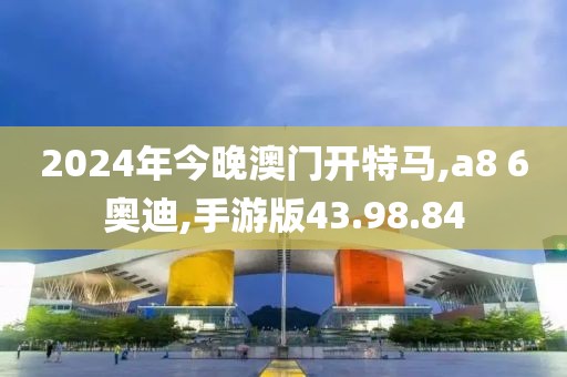 2024年今晚澳門開特馬,a8 6奧迪,手游版43.98.84