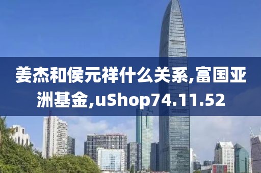 姜杰和侯元祥什么關(guān)系,富國(guó)亞洲基金,uShop74.11.52