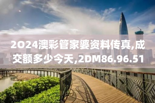 2O24澳彩管家婆資料傳真,成交額多少今天,2DM86.96.51