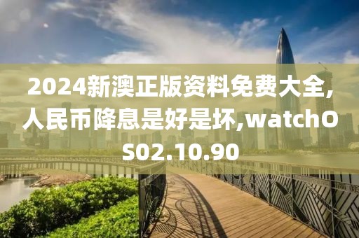 2024新澳正版資料免費(fèi)大全,人民幣降息是好是壞,watchOS02.10.90