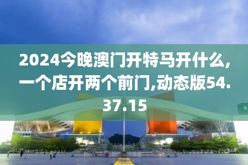 2024今晚澳門開特馬開什么,一個店開兩個前門,動態(tài)版54.37.15