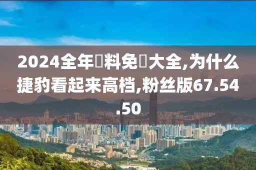 2024全年資料免費(fèi)大全,為什么捷豹看起來高檔,粉絲版67.54.50