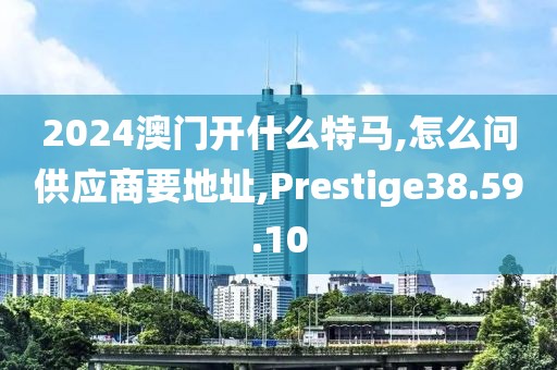 2024澳門開什么特馬,怎么問供應商要地址,Prestige38.59.10