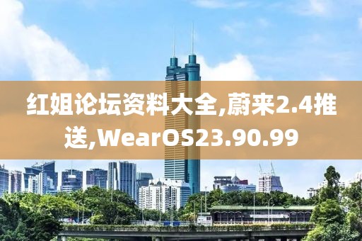 紅姐論壇資料大全,蔚來2.4推送,WearOS23.90.99