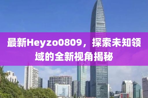 最新Heyzo0809，探索未知領(lǐng)域的全新視角揭秘