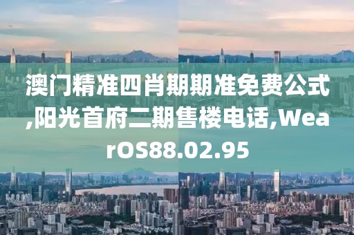 澳門精準四肖期期準免費公式,陽光首府二期售樓電話,WearOS88.02.95