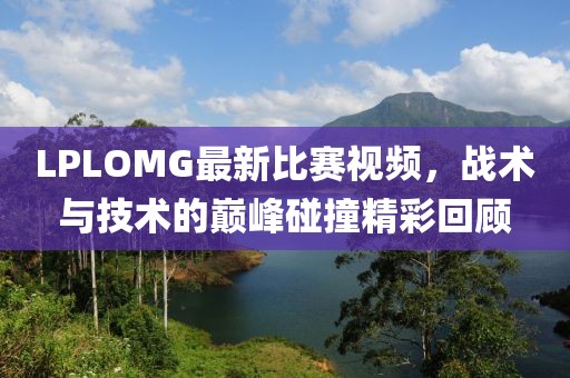 LPLOMG最新比賽視頻，戰(zhàn)術與技術的巔峰碰撞精彩回顧