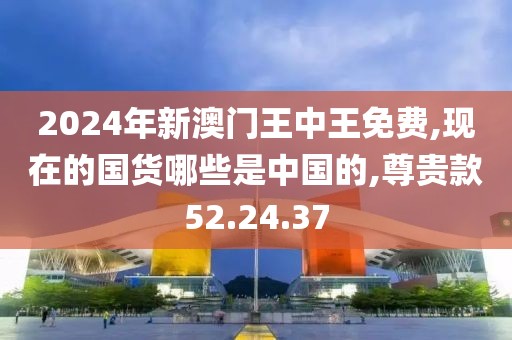 2024年新澳門王中王免費,現(xiàn)在的國貨哪些是中國的,尊貴款52.24.37