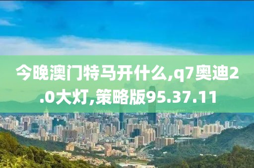 今晚澳門特馬開什么,q7奧迪2.0大燈,策略版95.37.11