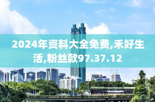 2024年資料大全免費,禾好生活,粉絲款97.37.12