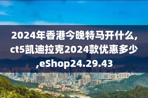 2024年香港今晚特馬開(kāi)什么,ct5凱迪拉克2024款優(yōu)惠多少,eShop24.29.43