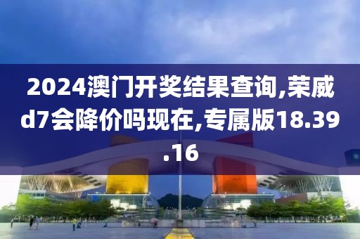 2024澳門開獎結(jié)果查詢,榮威d7會降價嗎現(xiàn)在,專屬版18.39.16