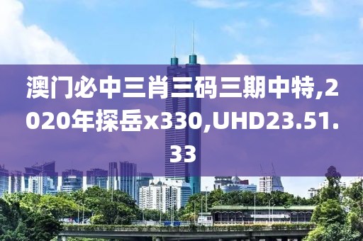 澳門必中三肖三碼三期中特,2020年探岳x330,UHD23.51.33