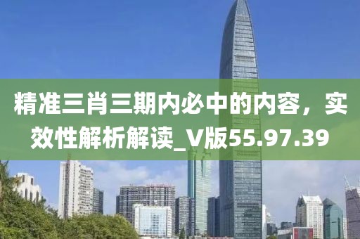 精準三肖三期內(nèi)必中的內(nèi)容，實效性解析解讀_V版55.97.39