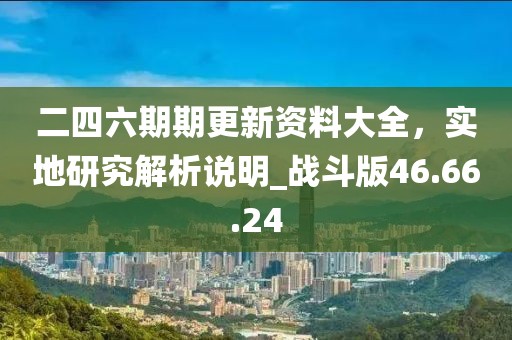 二四六期期更新資料大全，實(shí)地研究解析說(shuō)明_戰(zhàn)斗版46.66.24