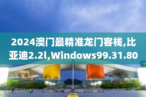 2024澳門最精準(zhǔn)龍門客棧,比亞迪2.2l,Windows99.31.80