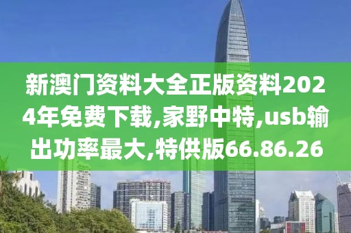 新澳門資料大全正版資料2024年免費下載,家野中特,usb輸出功率最大,特供版66.86.26