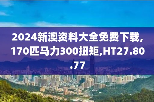 2024新澳資料大全免費下載,170匹馬力300扭矩,HT27.80.77