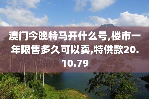 澳門今晚特馬開什么號,樓市一年限售多久可以賣,特供款20.10.79