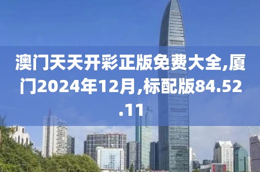 澳門天天開彩正版免費大全,廈門2024年12月,標(biāo)配版84.52.11