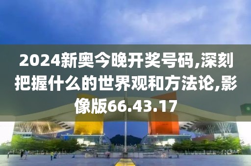 2024新奧今晚開獎號碼,深刻把握什么的世界觀和方法論,影像版66.43.17