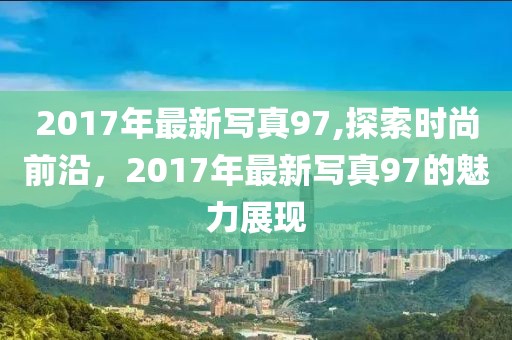 2017年最新寫(xiě)真97,探索時(shí)尚前沿，2017年最新寫(xiě)真97的魅力展現(xiàn)