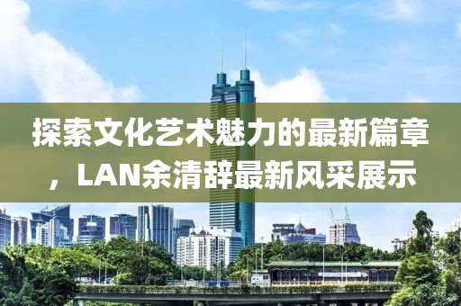 探索文化藝術魅力的最新篇章，LAN余清辭最新風采展示