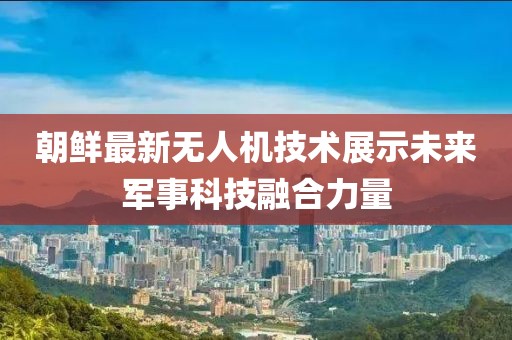 朝鮮最新無人機技術(shù)展示未來軍事科技融合力量