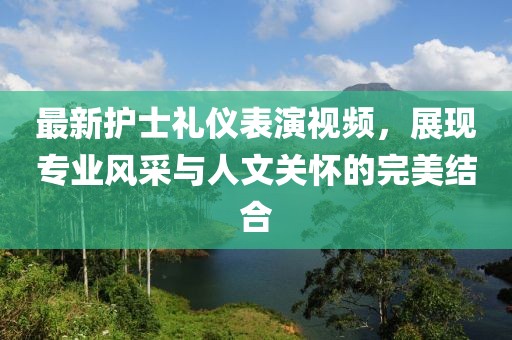 最新護(hù)士禮儀表演視頻，展現(xiàn)專業(yè)風(fēng)采與人文關(guān)懷的完美結(jié)合